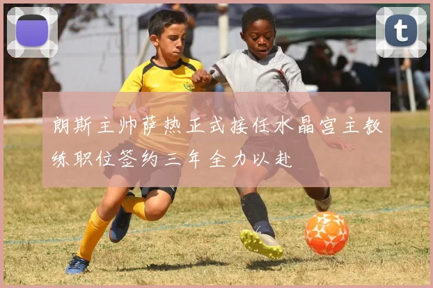朗斯主帅萨热正式接任水晶宫主教练职位签约三年全力以赴