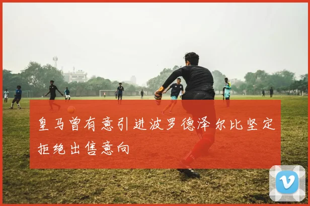 皇马曾有意引进波罗德泽尔比坚定拒绝出售意向