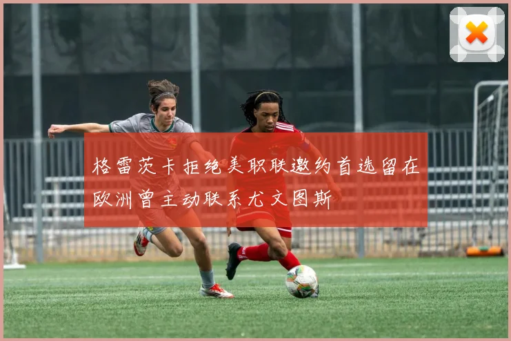 格雷茨卡拒绝美职联邀约首选留在欧洲曾主动联系尤文图斯