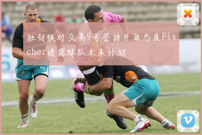独行侠对交易9号签持开放态度Fischer透露球队未来计划