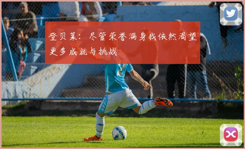 登贝莱：尽管荣誉满身我依然渴望更多成就与挑战