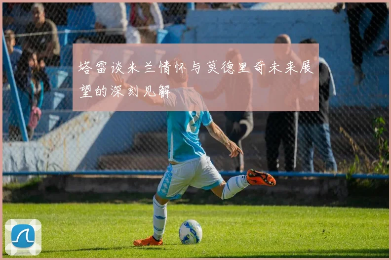 塔雷谈米兰情怀与莫德里奇未来展望的深刻见解