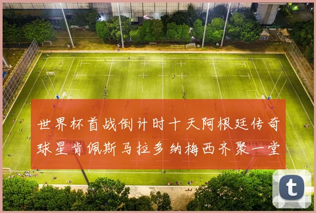 世界杯首战倒计时十天阿根廷传奇球星肯佩斯马拉多纳梅西齐聚一堂预热