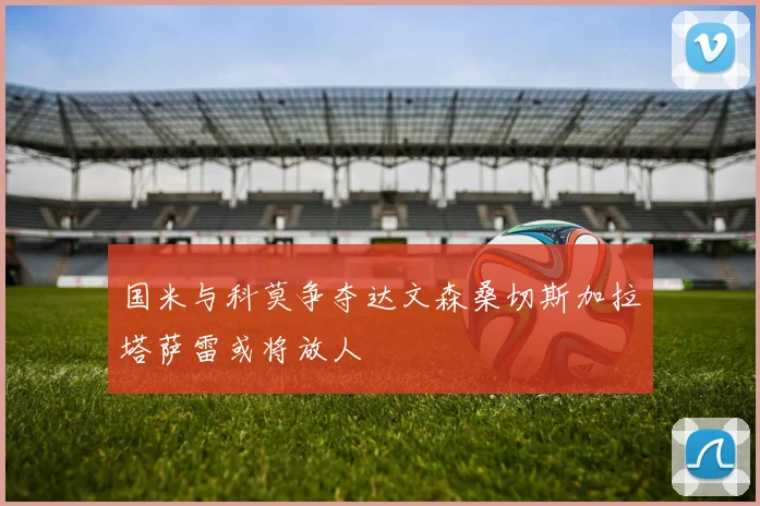 国米与科莫争夺达文森桑切斯加拉塔萨雷或将放人