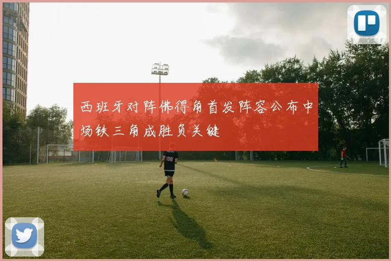 西班牙对阵佛得角首发阵容公布中场铁三角成胜负关键