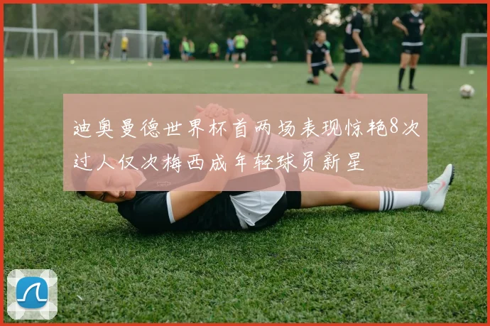 迪奥曼德世界杯首两场表现惊艳8次过人仅次梅西成年轻球员新星