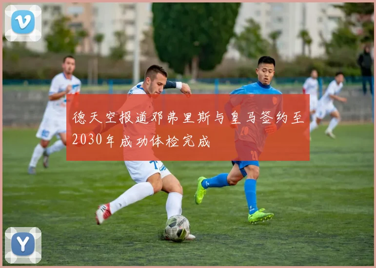 德天空报道邓弗里斯与皇马签约至2030年成功体检完成