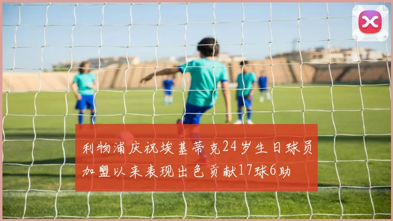 利物浦庆祝埃基蒂克24岁生日球员加盟以来表现出色贡献17球6助