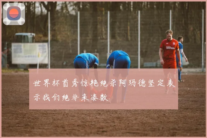 世界杯首秀惊艳绝杀阿玛德坚定表示我们绝非来凑数
