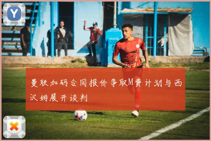 曼联加码合同报价争取M费计划与西汉姆展开谈判