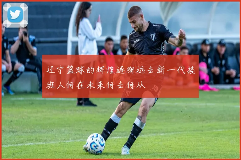 辽宁篮球的辉煌逐渐远去新一代接班人何在未来何去何从