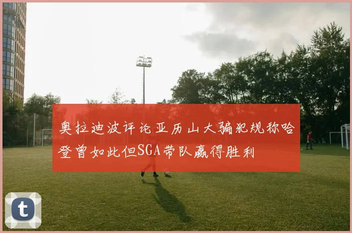 奥拉迪波评论亚历山大骗犯规称哈登曾如此但SGA带队赢得胜利