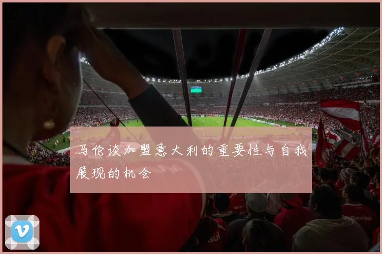 马伦谈加盟意大利的重要性与自我展现的机会
